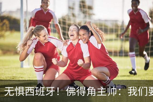 无惧西班牙！佛得角主帅：我们要证明配得上世界杯